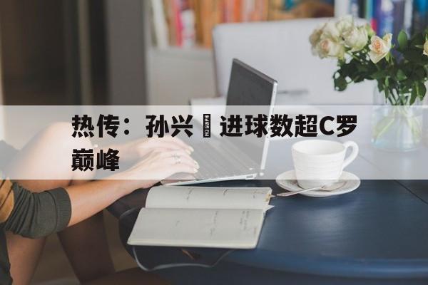 关于热传:孙兴慜进球数超C罗巅峰的信息 关于热传:孙兴慜进球数超C罗巅峰的信息
